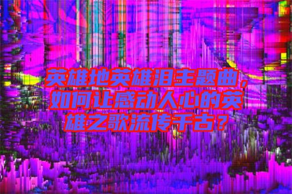 英雄地英雄淚主題曲，如何讓感動(dòng)人心的英雄之歌流傳千古？