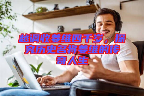 越調(diào)收姜維四千歲，探究歷史名將姜維的傳奇人生