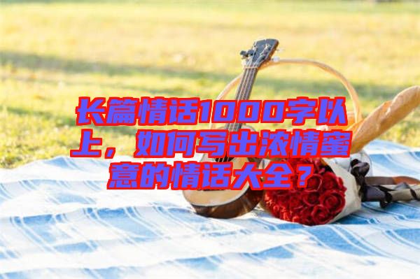 長篇情話1000字以上，如何寫出濃情蜜意的情話大全？