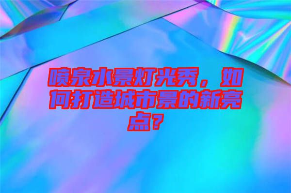 噴泉水景燈光秀，如何打造城市景的新亮點？