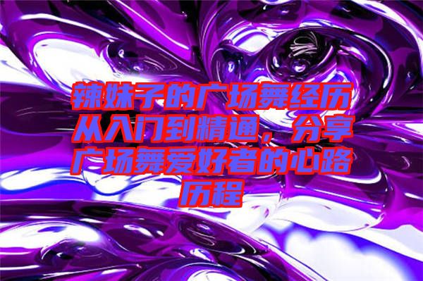 辣妹子的廣場(chǎng)舞經(jīng)歷從入門(mén)到精通，分享廣場(chǎng)舞愛(ài)好者的心路歷程