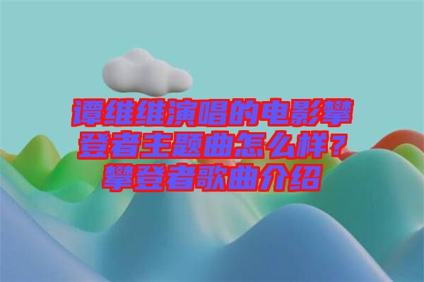 譚維維演唱的電影攀登者主題曲怎么樣？攀登者歌曲介紹