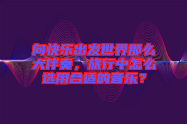 向快樂出發(fā)世界那么大伴奏，旅行中怎么選用合適的音樂？