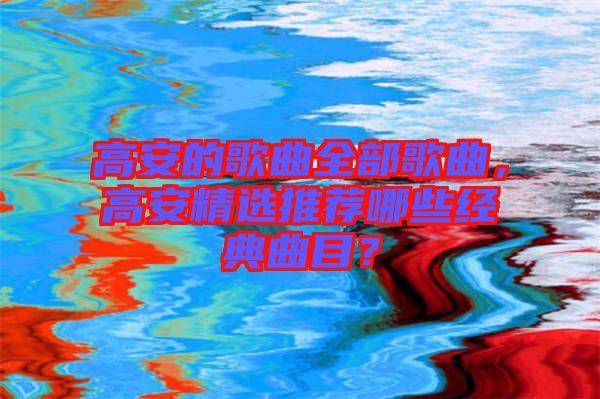 高安的歌曲全部歌曲，高安精選推薦哪些經(jīng)典曲目？