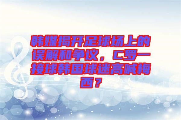 韓媒揭開足球場上的誤解和爭議，C羅一接球韓國球迷高喊梅西？