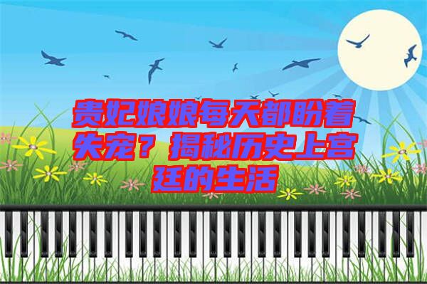 貴妃娘娘每天都盼著失寵？揭秘歷史上宮廷的生活