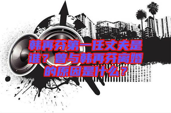 韓再芬第一任丈夫是誰？曾與韓再芬離婚的原因是什么？