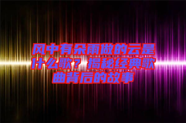 風(fēng)中有朵雨做的云是什么歌？揭秘經(jīng)典歌曲背后的故事