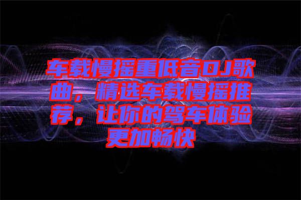 車載慢搖重低音DJ歌曲，精選車載慢搖推薦，讓你的駕車體驗(yàn)更加暢快