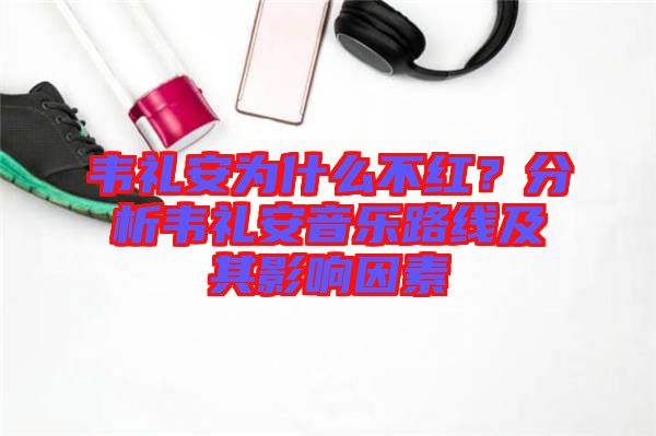 韋禮安為什么不紅？分析韋禮安音樂路線及其影響因素
