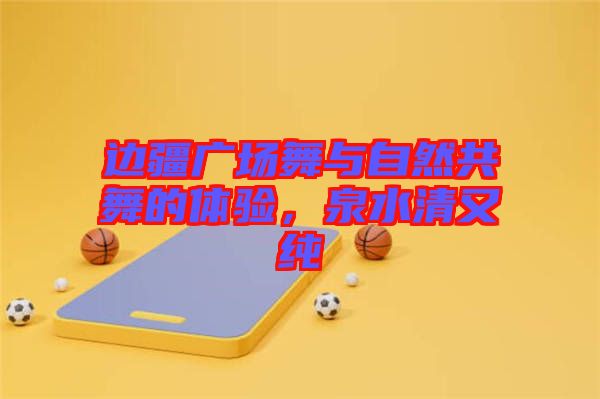 邊疆廣場(chǎng)舞與自然共舞的體驗(yàn)，泉水清又純