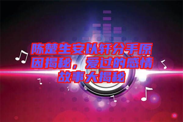 陳楚生安以軒分手原因揭秘，愛過(guò)的感情故事大揭秘