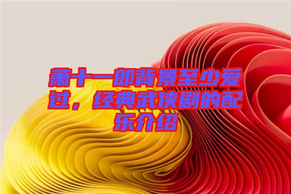蕭十一郎背景至少愛過，經(jīng)典武俠劇的配樂介紹