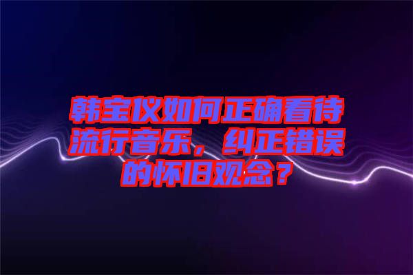 韓寶儀如何正確看待流行音樂(lè)，糾正錯(cuò)誤的懷舊觀念？