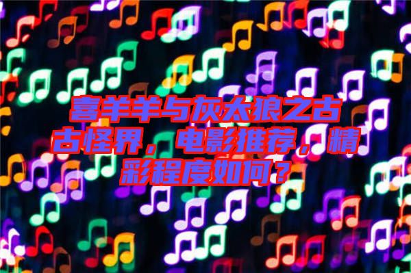 喜羊羊與灰太狼之古古怪界，電影推薦，精彩程度如何？