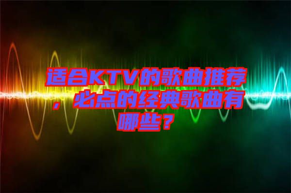 適合KTV的歌曲推薦，必點的經(jīng)典歌曲有哪些？