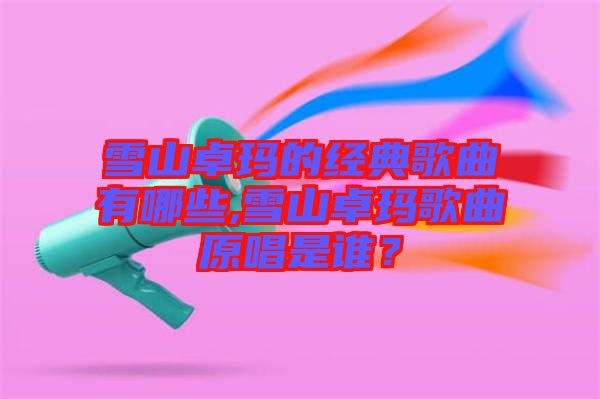 雪山卓瑪?shù)慕?jīng)典歌曲有哪些,雪山卓瑪歌曲原唱是誰(shuí)？