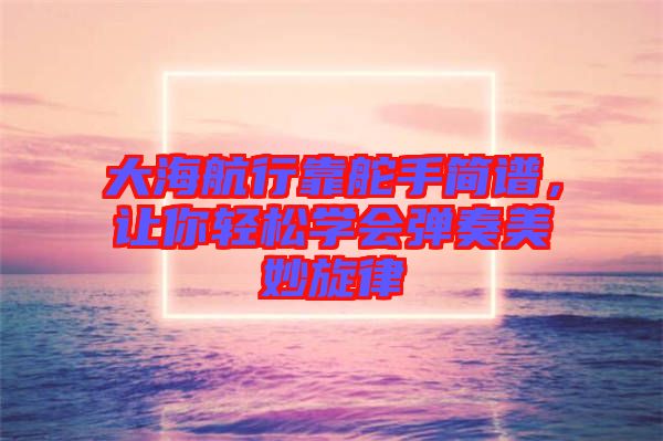 大海航行靠舵手簡譜，讓你輕松學會彈奏美妙旋律