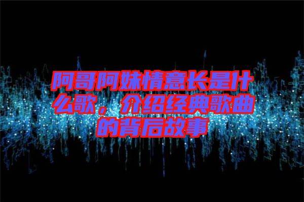 阿哥阿妹情意長(zhǎng)是什么歌，介紹經(jīng)典歌曲的背后故事