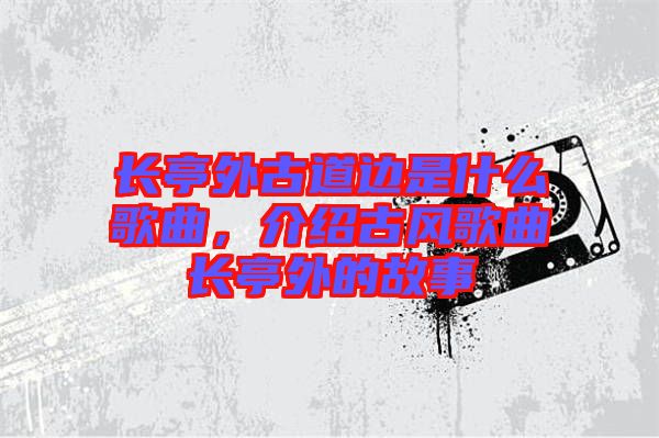 長亭外古道邊是什么歌曲，介紹古風(fēng)歌曲長亭外的故事