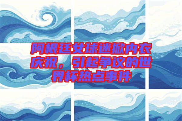 阿根廷女球迷掀內(nèi)衣慶祝，引起爭議的世界杯熱點事件